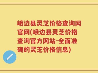 峨边县灵芝价格查询网官网(峨边县灵芝价格查询官方网站-全面准确的灵芝价格信息)