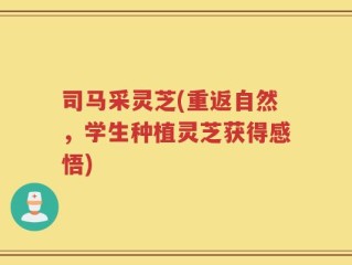 司马采灵芝(重返自然，学生种植灵芝获得感悟)