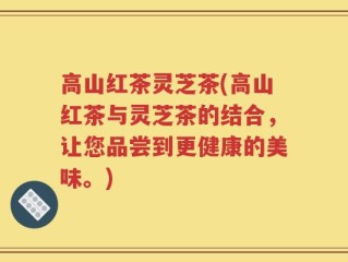 高山红茶灵芝茶(高山红茶与灵芝茶的结合，让您品尝到更健康的美味。)