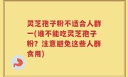 灵芝孢子粉不适合人群一(谁不能吃灵芝孢子粉？注意避免这些人群食用)