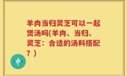 羊肉当归灵芝可以一起煲汤吗(羊肉、当归、灵芝：合适的汤料搭配？)