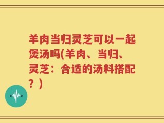 羊肉当归灵芝可以一起煲汤吗(羊肉、当归、灵芝：合适的汤料搭配？)