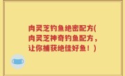 肉灵芝钓鱼绝密配方(肉灵芝神奇钓鱼配方，让你捕获绝佳好鱼！)