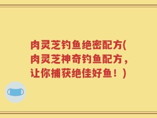 肉灵芝钓鱼绝密配方(肉灵芝神奇钓鱼配方，让你捕获绝佳好鱼！)