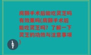 房颤手术后能吃灵芝吗有效果吗(房颤手术后能吃灵芝吗？了解一下灵芝的功效与注意事项)