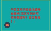 干灵芝不切碎能泡酒吗有毒吗(灵芝不切碎可用于酿酒吗？是否有毒？)