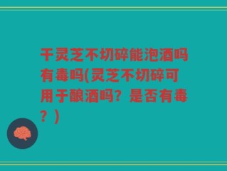 干灵芝不切碎能泡酒吗有毒吗(灵芝不切碎可用于酿酒吗？是否有毒？)