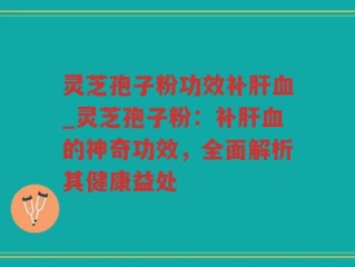 灵芝孢子粉功效补肝血_灵芝孢子粉：补肝血的神奇功效，全面解析其健康益处