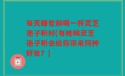 每天睡觉前喝一杯灵芝孢子粉好(每晚喝灵芝孢子粉会给你带来何种好处？)