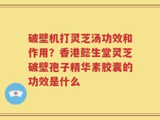 破壁机打灵芝汤功效和作用？香港懿生堂灵芝破壁孢子精华素胶囊的功效是什么