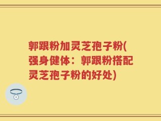 郭跟粉加灵芝孢子粉(强身健体：郭跟粉搭配灵芝孢子粉的好处)
