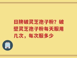 日牌破灵芝孢子粉？破壁灵芝孢子粉每天服用几次，每次服多少