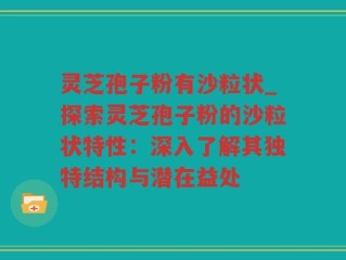 灵芝孢子粉有沙粒状_探索灵芝孢子粉的沙粒状特性：深入了解其独特结构与潜在益处