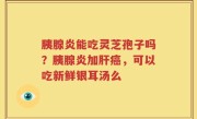 胰腺炎能吃灵芝孢子吗？胰腺炎加肝癌，可以吃新鲜银耳汤么