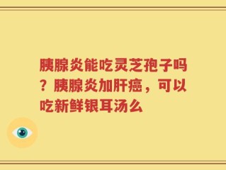 胰腺炎能吃灵芝孢子吗？胰腺炎加肝癌，可以吃新鲜银耳汤么