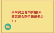 天麻灵芝合剂价格(天麻灵芝合剂价钱是多少？)