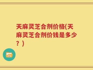 天麻灵芝合剂价格(天麻灵芝合剂价钱是多少？)