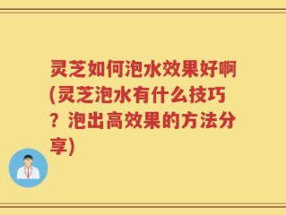 灵芝如何泡水效果好啊(灵芝泡水有什么技巧？泡出高效果的方法分享)