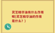 灵芝精华油有什么作用呢(灵芝精华油的作用是什么？)
