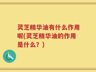 灵芝精华油有什么作用呢(灵芝精华油的作用是什么？)