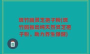 斑竹园灵芝孢子粉(斑竹园推出纯天然灵芝孢子粉，助力养生保健)