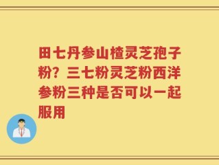 田七丹参山楂灵芝孢子粉？三七粉灵芝粉西洋参粉三种是否可以一起服用