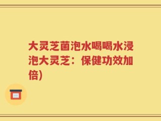 大灵芝菌泡水喝喝水浸泡大灵芝：保健功效加倍)