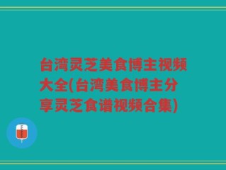 台湾灵芝美食博主视频大全(台湾美食博主分享灵芝食谱视频合集)