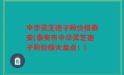 中华灵芝孢子粉价格泰安(泰安市中华灵芝孢子粉价格大盘点！)