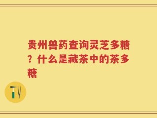 贵州兽药查询灵芝多糖？什么是藏茶中的茶多糖