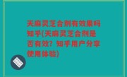 天麻灵芝合剂有效果吗知乎(天麻灵芝合剂是否有效？知乎用户分享使用体验)