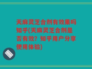 天麻灵芝合剂有效果吗知乎(天麻灵芝合剂是否有效？知乎用户分享使用体验)