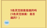 5色灵芝胶囊是国药吗(5色灵芝胶囊：是否国药？)
