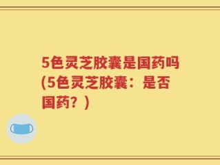 5色灵芝胶囊是国药吗(5色灵芝胶囊：是否国药？)