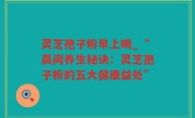 灵芝孢子粉早上喝_“晨间养生秘诀：灵芝孢子粉的五大健康益处”