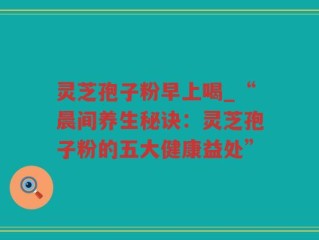 灵芝孢子粉早上喝_“晨间养生秘诀：灵芝孢子粉的五大健康益处”