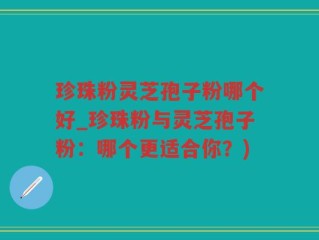 珍珠粉灵芝孢子粉哪个好_珍珠粉与灵芝孢子粉：哪个更适合你？)