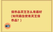 保养品灵芝怎么用最好(如何最佳使用灵芝保养品？)