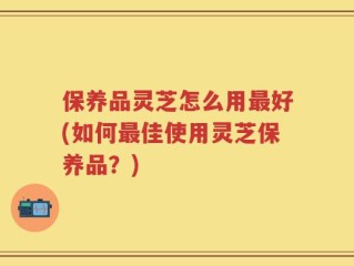 保养品灵芝怎么用最好(如何最佳使用灵芝保养品？)