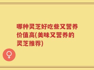 哪种灵芝好吃些又营养价值高(美味又营养的灵芝推荐)