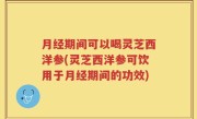 月经期间可以喝灵芝西洋参(灵芝西洋参可饮用于月经期间的功效)
