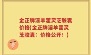 金正牌淫羊藿灵芝胶囊价格(金正牌淫羊藿灵芝胶囊：价格公开！)