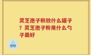 灵芝孢子粉放什么罐子？灵芝孢子粉用什么勺子最好