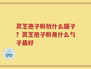 灵芝孢子粉放什么罐子？灵芝孢子粉用什么勺子最好