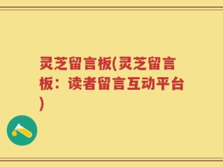 灵芝留言板(灵芝留言板：读者留言互动平台)