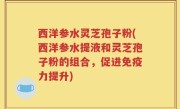 西洋参水灵芝孢子粉(西洋参水提液和灵芝孢子粉的组合,促进免疫力提升)
