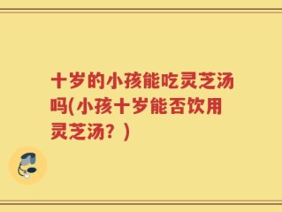十岁的小孩能吃灵芝汤吗(小孩十岁能否饮用灵芝汤？)