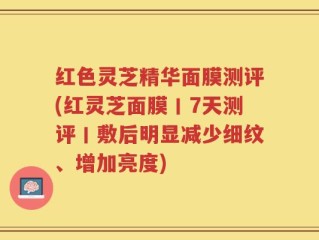 红色灵芝精华面膜测评(红灵芝面膜丨7天测评丨敷后明显减少细纹、增加亮度)