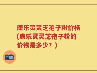 康乐灵灵芝孢子粉价格(康乐灵灵芝孢子粉的价钱是多少？)