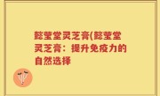 懿莹堂灵芝膏(懿莹堂灵芝膏：提升免疫力的自然选择
